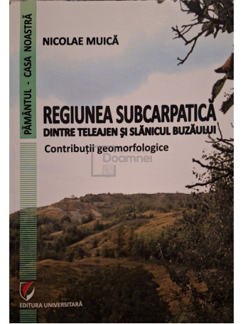 Nicolae Muica - Regiunea subcarpatica dintre Teleajen si Slanicul Buzaului - 2012 - Brosata