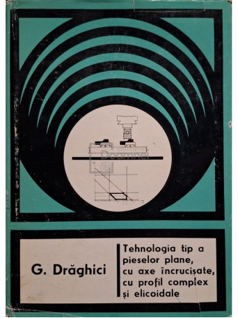 G. Draghici - Tehnologia tip a pieselor plane, cu axe incrucisate, cu profil complex si elicoidale - 1977 - Cartonata