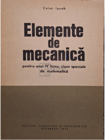 Iacob Caius - Elemente de mecanica pentru anul IV liceu, clase speciale de matematica - 1974 - Brosata