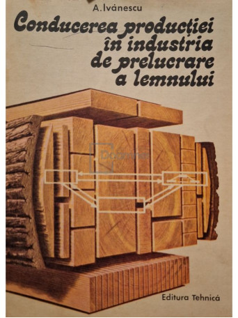 Aurel Ivanescu - Conducerea productiei in industria de prelucrare a lemnului - 1987 - Brosata