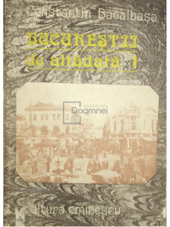 Constantin Bacalbasa - Bucurestii de altadata - vol. 1 - 1987 - Brosata