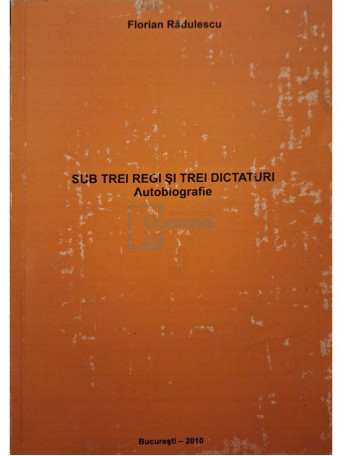 Florian Radulescu - Sub trei regi si trei dicaturi - Autobiografie (semnata) - 2010 - Brosata